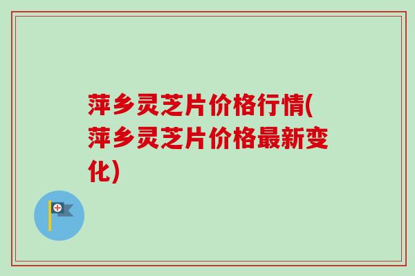 萍乡灵芝片价格行情(萍乡灵芝片价格最新变化)