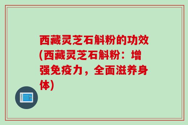 西藏灵芝石斛粉的功效(西藏灵芝石斛粉：增强免疫力，全面滋养身体)