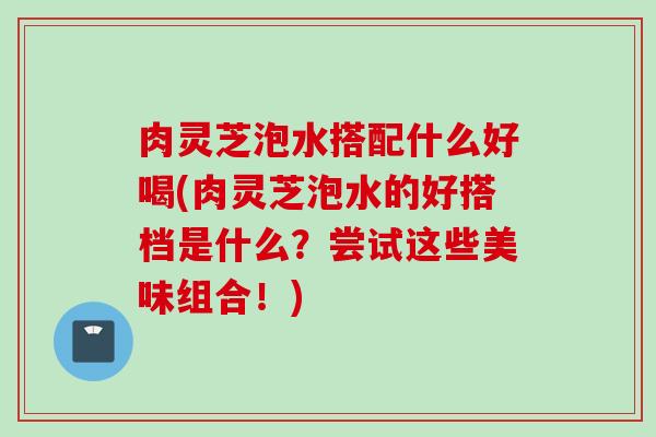 肉灵芝泡水搭配什么好喝(肉灵芝泡水的好搭档是什么？尝试这些美味组合！)