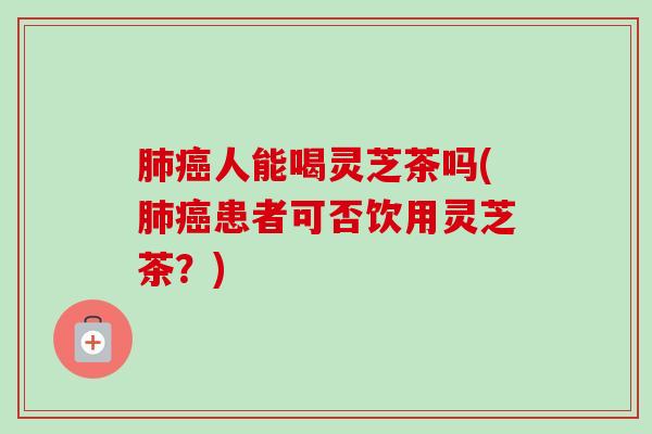 肺癌人能喝灵芝茶吗(肺癌患者可否饮用灵芝茶？)