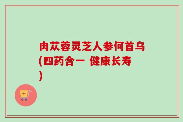 肉苁蓉灵芝人参何首乌(四药合一 健康长寿)
