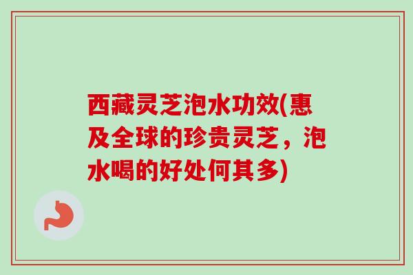 西藏灵芝泡水功效(惠及全球的珍贵灵芝，泡水喝的好处何其多)