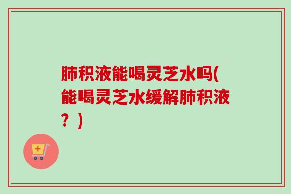 肺积液能喝灵芝水吗(能喝灵芝水缓解肺积液？)