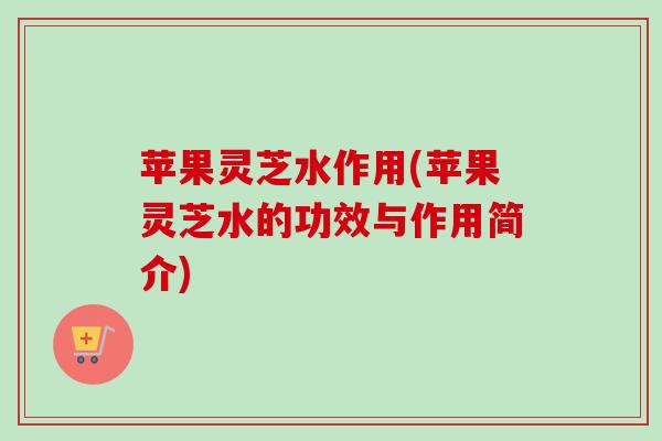 苹果灵芝水作用(苹果灵芝水的功效与作用简介)