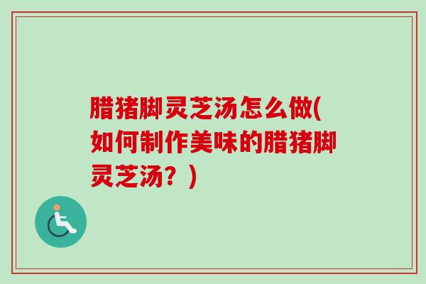 腊猪脚灵芝汤怎么做(如何制作美味的腊猪脚灵芝汤?) 腊猪脚灵芝汤怎么做(如何制作美味的腊猪脚灵芝汤?)
