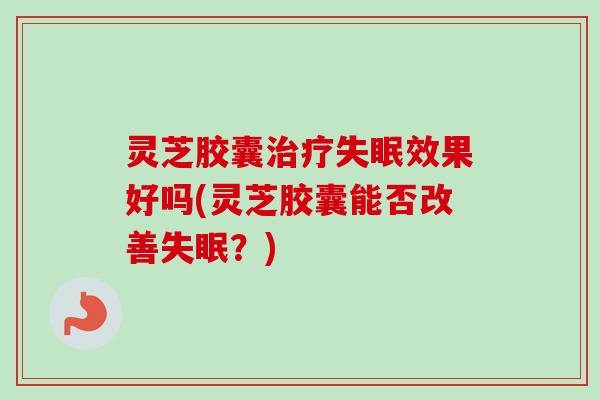 灵芝胶囊治疗失眠效果好吗(灵芝胶囊能否改善失眠？)