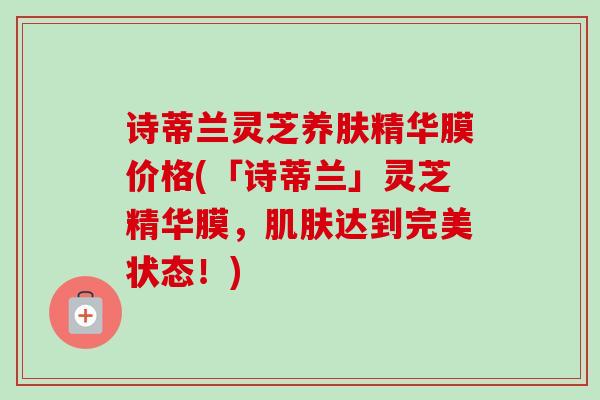 诗蒂兰灵芝养肤精华膜价格(「诗蒂兰」灵芝精华膜，肌肤达到完美状态！)