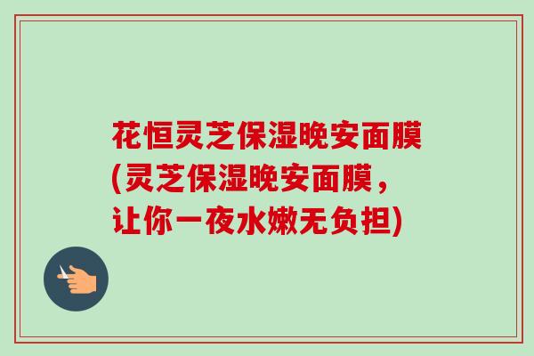 花恒灵芝保湿晚安面膜(灵芝保湿晚安面膜，让你一夜水嫩无负担)