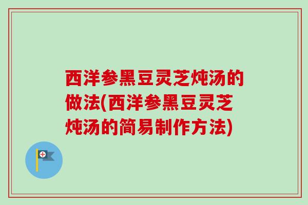 西洋参黑豆灵芝炖汤的做法(西洋参黑豆灵芝炖汤的简易制作方法)