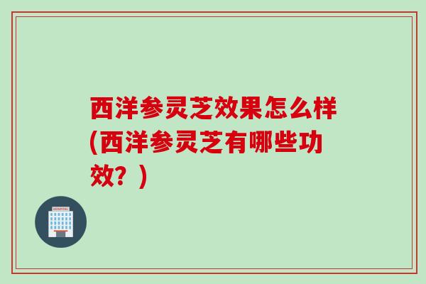 西洋参灵芝效果怎么样(西洋参灵芝有哪些功效？)
