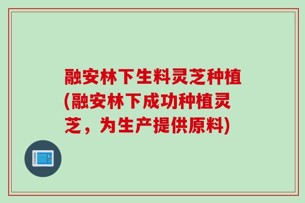 融安林下生料灵芝种植(融安林下成功种植灵芝，为生产提供原料)