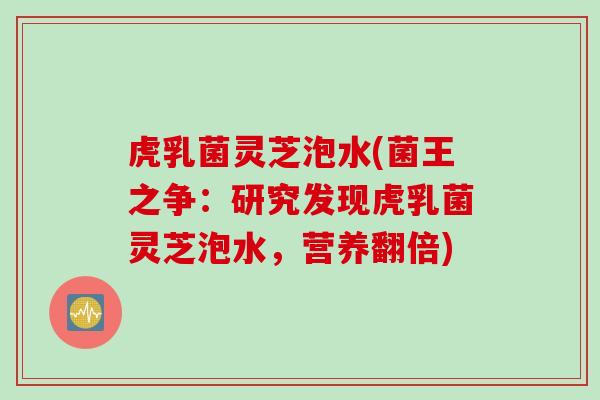 虎乳菌灵芝泡水(菌王之争：研究发现虎乳菌灵芝泡水，营养翻倍)