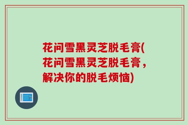 花问雪黑灵芝脱毛膏(花问雪黑灵芝脱毛膏，解决你的脱毛烦恼)