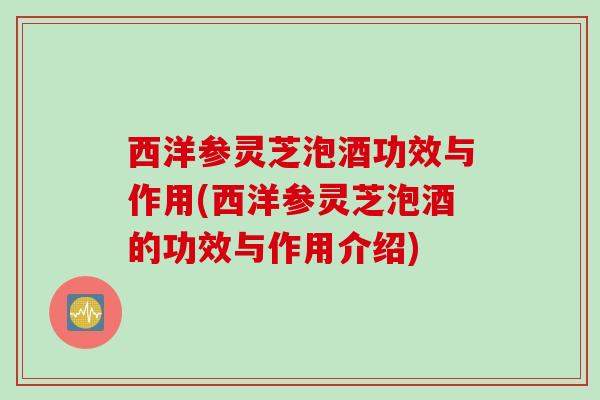 西洋参灵芝泡酒功效与作用(西洋参灵芝泡酒的功效与作用介绍)