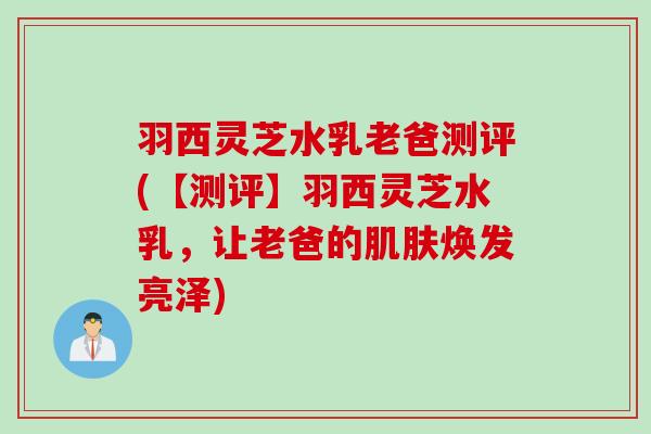 羽西灵芝水乳老爸测评(【测评】羽西灵芝水乳，让老爸的肌肤焕发亮泽)