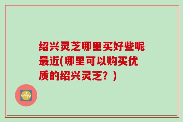 绍兴灵芝哪里买好些呢最近(哪里可以购买优质的绍兴灵芝？)