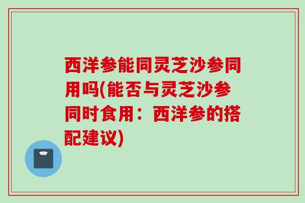 西洋参能同灵芝沙参同用吗(能否与灵芝沙参同时食用：西洋参的搭配建议)