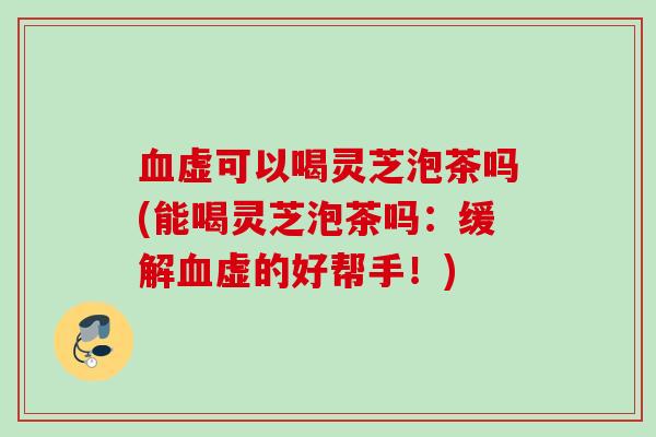 血虚可以喝灵芝泡茶吗(能喝灵芝泡茶吗：缓解血虚的好帮手！)