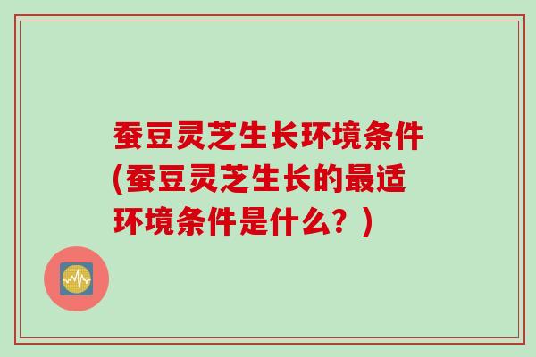 蚕豆灵芝生长环境条件(蚕豆灵芝生长的最适环境条件是什么？)