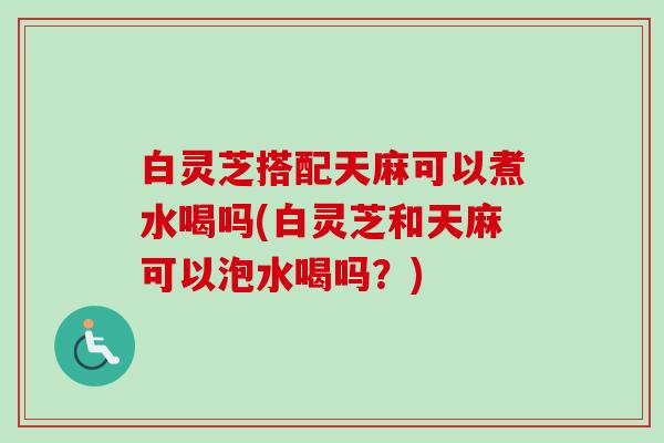 白灵芝搭配天麻可以煮水喝吗(白灵芝和天麻可以泡水喝吗？)