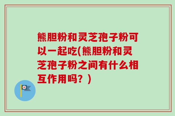 熊胆粉和灵芝孢子粉可以一起吃(熊胆粉和灵芝孢子粉之间有什么相互作用吗？)