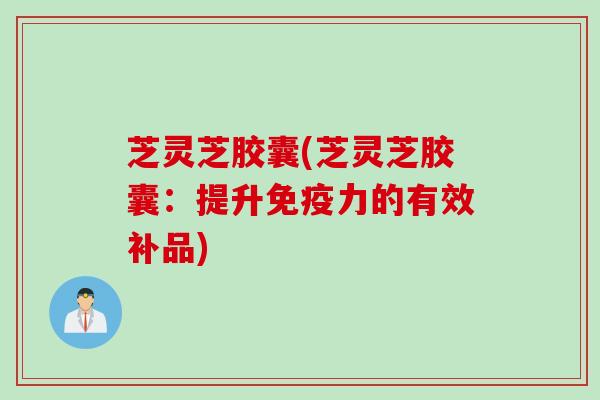芝灵芝胶囊(芝灵芝胶囊：提升免疫力的有效补品)
