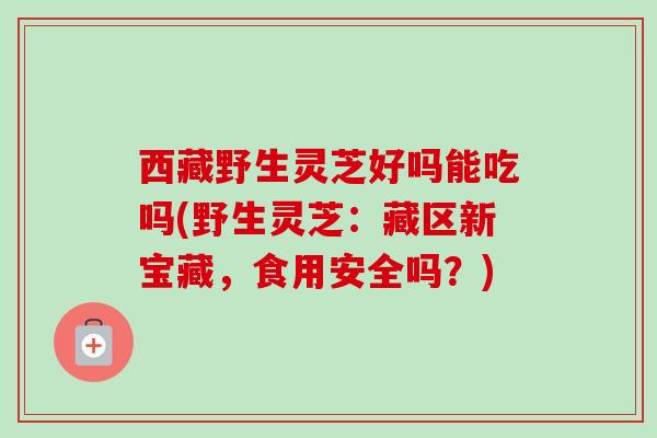 西藏野生灵芝好吗能吃吗(野生灵芝：藏区新宝藏，食用安全吗？)