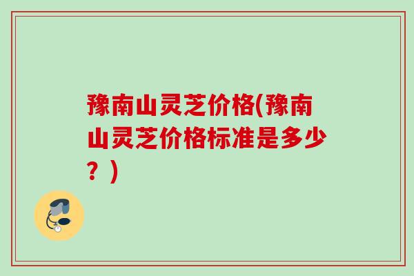 豫南山灵芝价格(豫南山灵芝价格标准是多少？)
