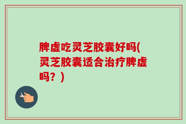 脾虚吃灵芝胶囊好吗(灵芝胶囊适合治疗脾虚吗？)