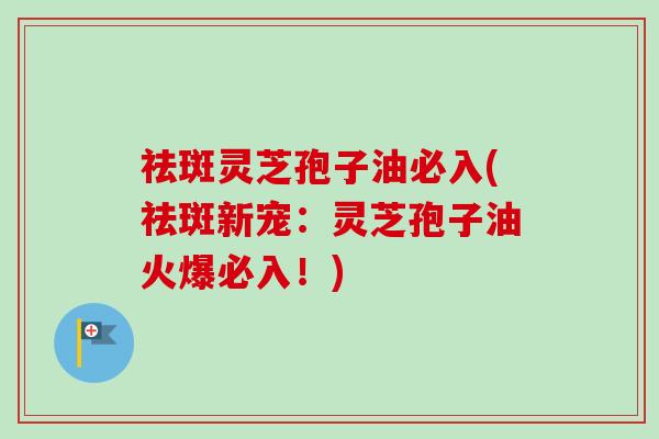 祛斑灵芝孢子油必入(祛斑新宠：灵芝孢子油火爆必入！)