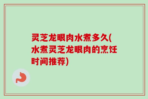 灵芝龙眼肉水煮多久(水煮灵芝龙眼肉的烹饪时间推荐)