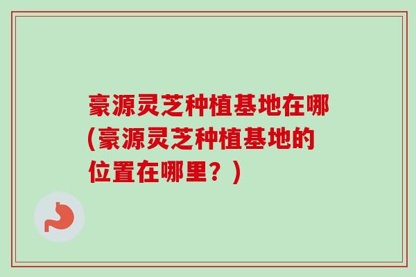 豪源灵芝种植基地在哪(豪源灵芝种植基地的位置在哪里？)