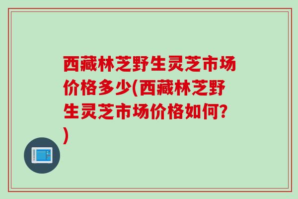 西藏林芝野生灵芝市场价格多少(西藏林芝野生灵芝市场价格如何？)