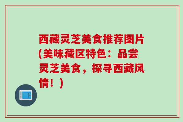 西藏灵芝美食推荐图片(美味藏区特色：品尝灵芝美食，探寻西藏风情！)