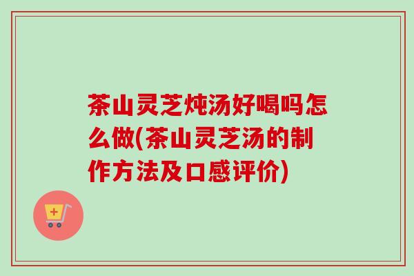茶山灵芝炖汤好喝吗怎么做(茶山灵芝汤的制作方法及口感评价)