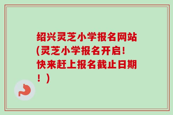 绍兴灵芝小学报名网站(灵芝小学报名开启！快来赶上报名截止日期！)