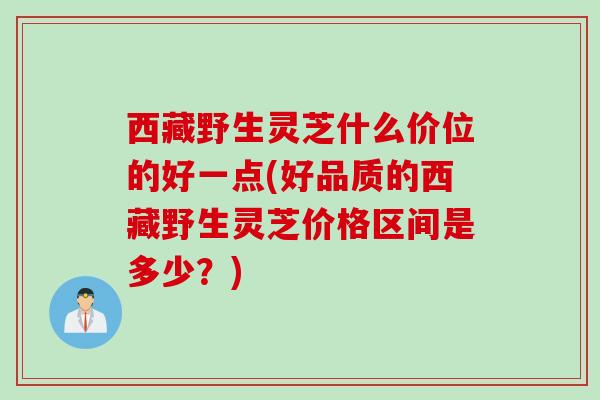 西藏野生灵芝什么价位的好一点(好品质的西藏野生灵芝价格区间是多少？)