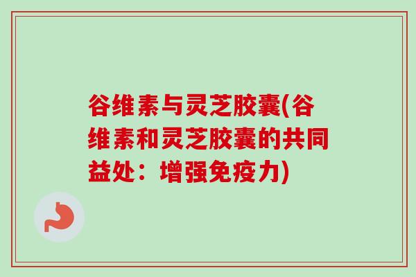 谷维素与灵芝胶囊(谷维素和灵芝胶囊的共同益处：增强免疫力)
