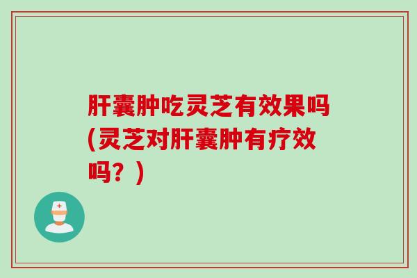 肝囊肿吃灵芝有效果吗(灵芝对肝囊肿有疗效吗？)