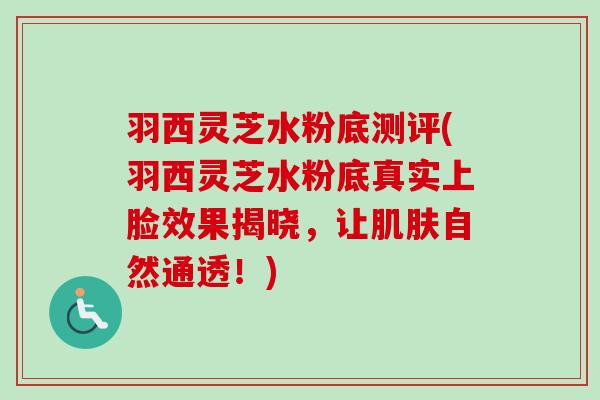 羽西灵芝水粉底测评(羽西灵芝水粉底真实上脸效果揭晓，让肌肤自然通透！)