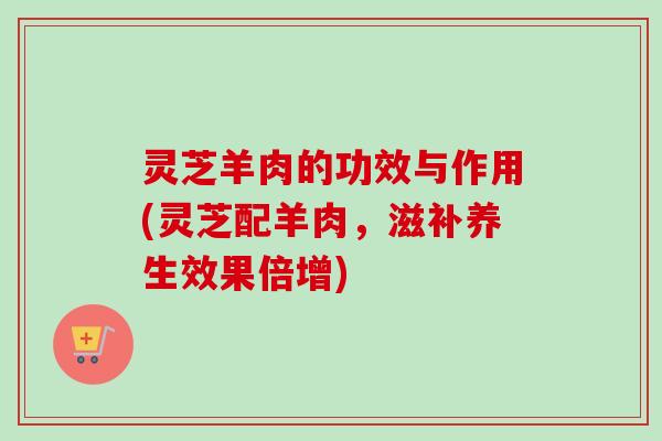 灵芝羊肉的功效与作用(灵芝配羊肉，滋补养生效果倍增)
