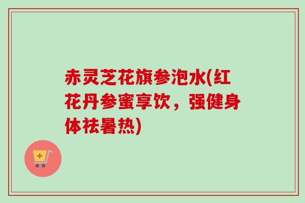 赤灵芝花旗参泡水(红花丹参蜜享饮，强健身体祛暑热)