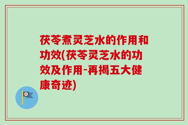 茯苓煮灵芝水的作用和功效(茯苓灵芝水的功效及作用-再揭五大健康奇迹)