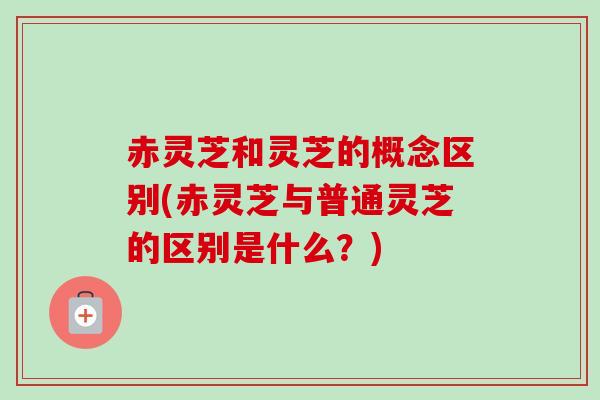 赤灵芝和灵芝的概念区别(赤灵芝与普通灵芝的区别是什么？)