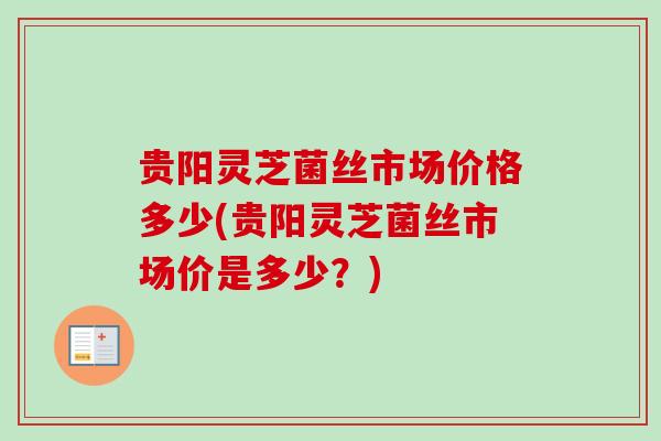贵阳灵芝菌丝市场价格多少(贵阳灵芝菌丝市场价是多少？)