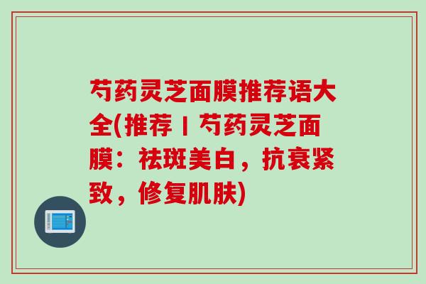 芍药灵芝面膜推荐语大全(推荐丨芍药灵芝面膜：祛斑美白，抗衰紧致，修复肌肤)
