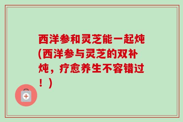 西洋参和灵芝能一起炖(西洋参与灵芝的双补炖,疗愈养生不容错过!) 西洋参和灵芝能一起炖(西洋参与灵芝的双补炖,疗愈养生不容错过!)