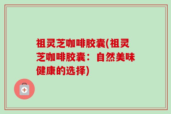 祖灵芝咖啡胶囊(祖灵芝咖啡胶囊：自然美味健康的选择)