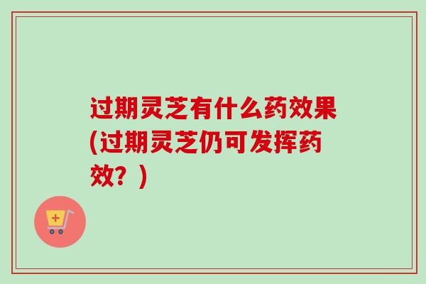 过期灵芝有什么果(过期灵芝仍可发挥?) 过期灵芝有什么果(过期灵芝仍可发挥?)
