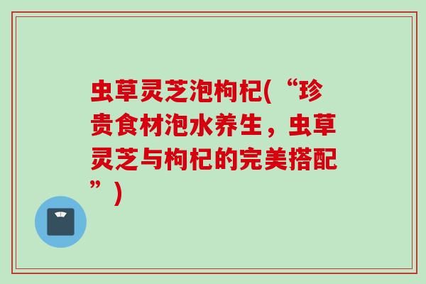 虫草灵芝泡枸杞(“珍贵食材泡水养生，虫草灵芝与枸杞的完美搭配”)